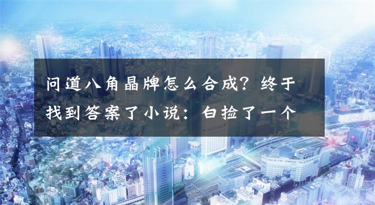 问道八角晶牌怎么合成？终于找到答案了小说：白捡了一个夫君，身上还有皇室令牌，农女美翻天：有靠山了