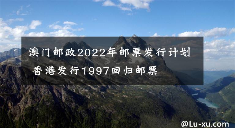澳门邮政2022年邮票发行计划 香港发行1997回归邮票