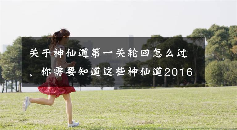 关于神仙道第一关轮回怎么过，你需要知道这些神仙道2016六道轮回 证明实力的特色PVE系统