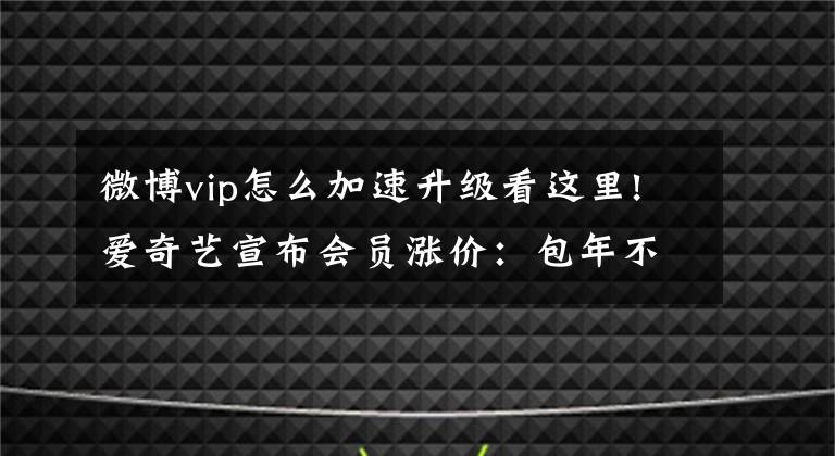 微博vip怎么加速升级看这里!爱奇艺宣布会员涨价：包年不变，包月微涨