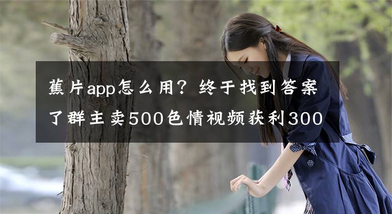 蕉片app怎么用？终于找到答案了群主卖500色情视频获利300元被警方抓获 26岁小伙买82部后将其举报
