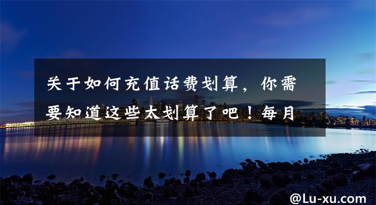 关于如何充值话费划算，你需要知道这些太划算了吧！每月少充10几块话费，一年省出两三百！还能领流量