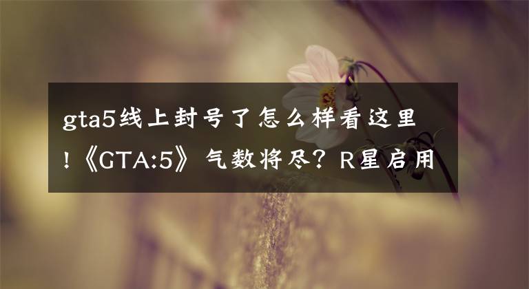 gta5线上封号了怎么样看这里!《GTA:5》气数将尽？R星启用反外挂系统误封大批无辜玩家