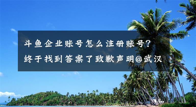 斗鱼企业账号怎么注册账号？终于找到答案了致歉声明@武汉斗鱼网络科技有限公司
