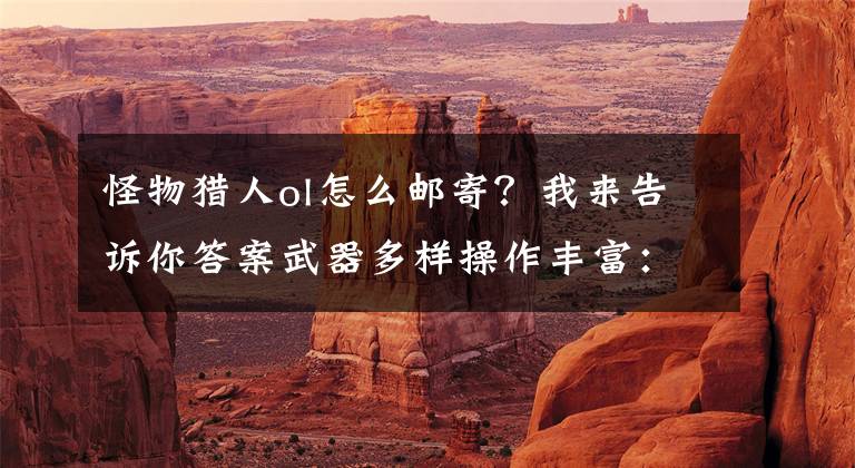 怪物猎人ol怎么邮寄？我来告诉你答案武器多样操作丰富：尝鲜坊《怪物猎人OL》试玩