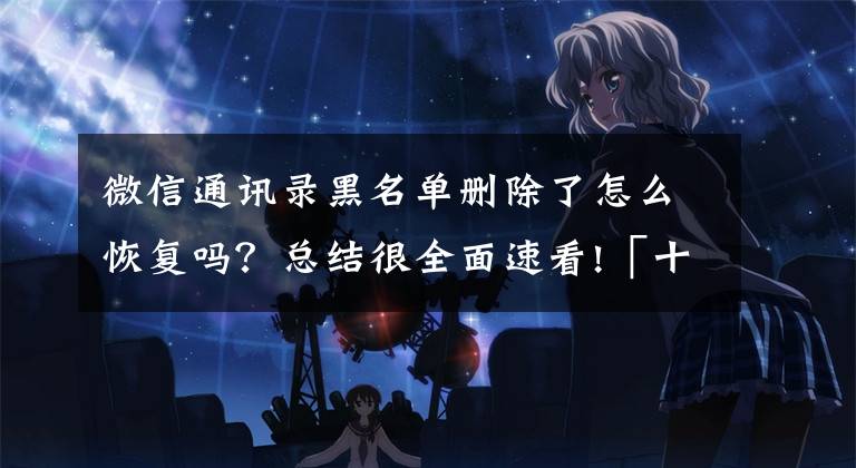 微信通讯录黑名单删除了怎么恢复吗？总结很全面速看!「十月」［如何解除微信中的黑名单……
