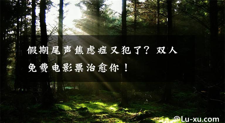 假期尾声焦虑症又犯了？双人免费电影票治愈你！
