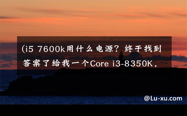 (i5 7600k用什么电源？终于找到答案了给我一个Core i3-8350K，我能翘起整台机