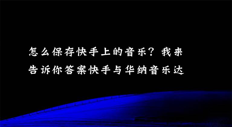 怎么保存快手上的音乐？我来告诉你答案快手与华纳音乐达成合作百万首歌曲成热门背景音乐BGM
