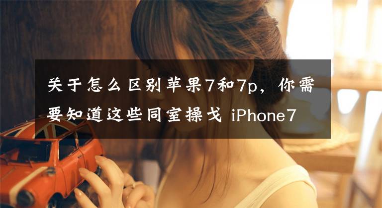 关于怎么区别苹果7和7p，你需要知道这些同室操戈 iPhone7与iPhone7 Plus该选谁？