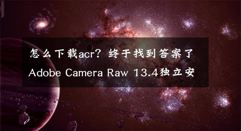 怎么下载acr？终于找到答案了Adobe Camera Raw 13.4独立安装版