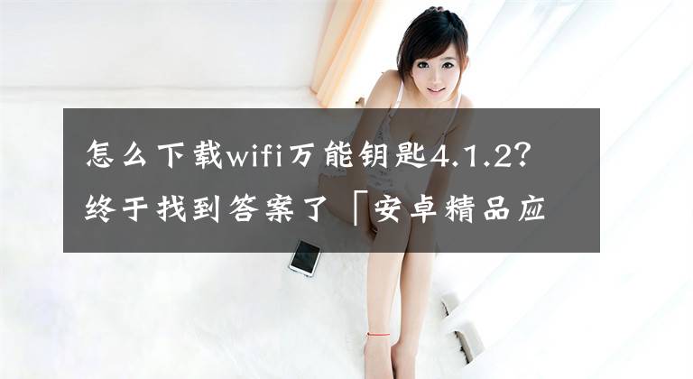 怎么下载wifi万能钥匙4.1.2？终于找到答案了「安卓精品应用」WiFi万能钥匙，纯净，无广告