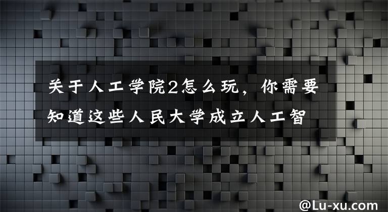关于人工学院2怎么玩，你需要知道这些人民大学成立人工智能学院，国内同类学院已达31个
