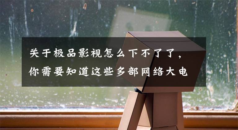 关于极品影视怎么下不了了，你需要知道这些多部网络大电影被下架 业内：为好片子留出更多空间