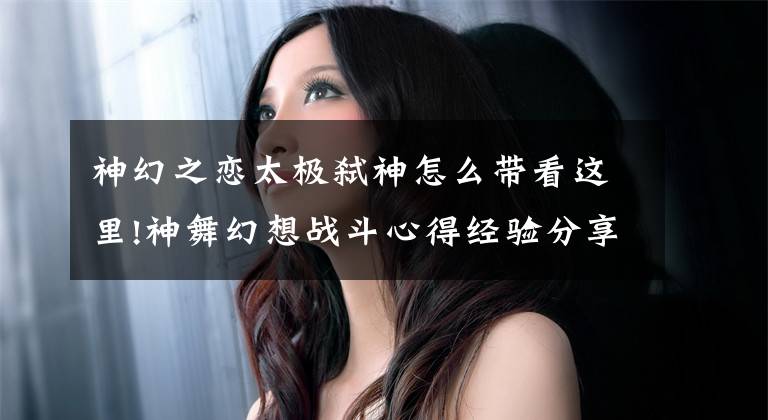 神幻之恋太极弑神怎么带看这里!神舞幻想战斗心得经验分享 角色阵容搭配推荐