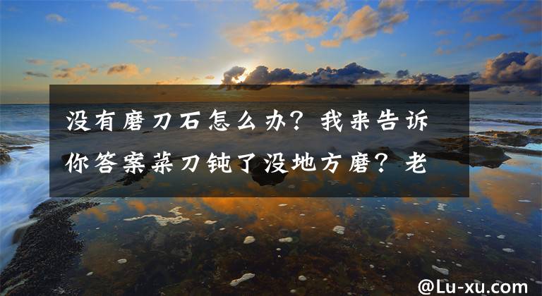 没有磨刀石怎么办？我来告诉你答案菜刀钝了没地方磨？老刀匠教你一招，钝刀也能变新刀