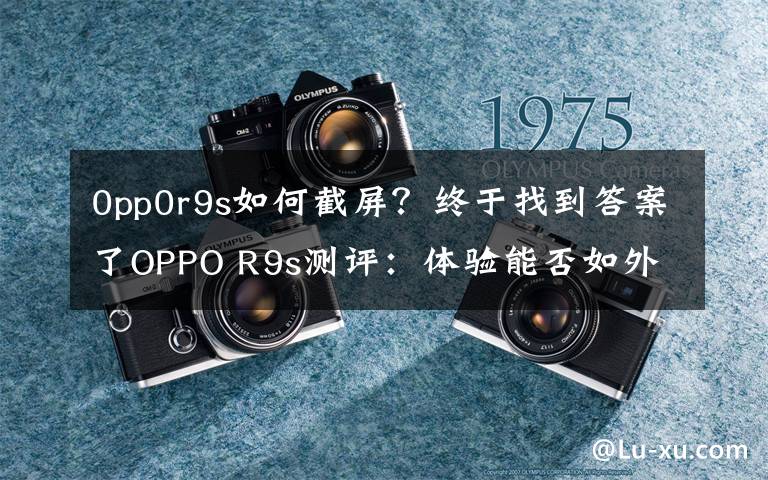 0pp0r9s如何截屏？终于找到答案了OPPO R9s测评：体验能否如外表一样美好？