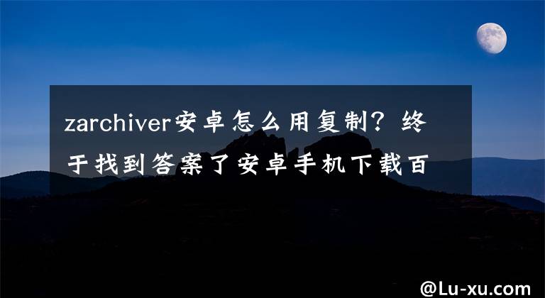 zarchiver安卓怎么用复制？终于找到答案了安卓手机下载百度云文件和解压缩图文基础入门教程