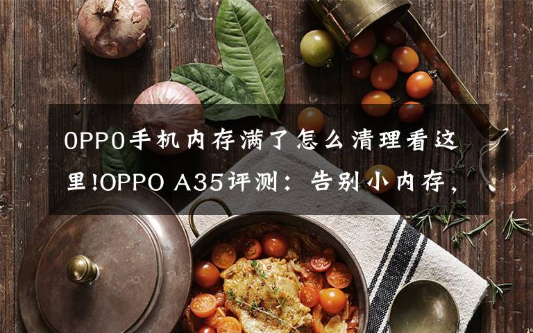 0PP0手机内存满了怎么清理看这里!OPPO A35评测：告别小内存，体验轻快流畅
