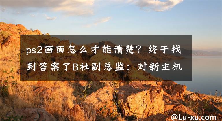 ps2画面怎么才能清楚？终于找到答案了B社副总监：对新主机略知一二 但有多大的画面提升我不清楚