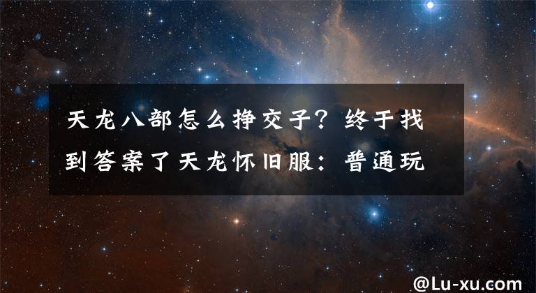 天龙八部怎么挣交子？终于找到答案了天龙怀旧服：普通玩家赚2万金记录，生活玩家赚钱四大法宝了解下
