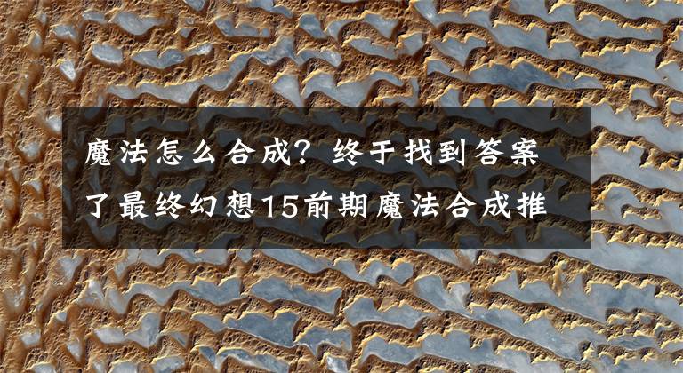 魔法怎么合成？终于找到答案了最终幻想15前期魔法合成推荐 FF15前期合成什么魔法