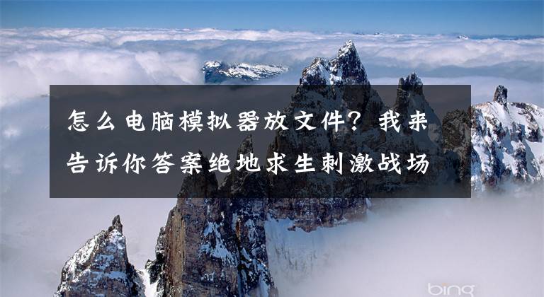 怎么电脑模拟器放文件？我来告诉你答案绝地求生刺激战场PC版模拟器下载地址 电脑版模拟器安装教程