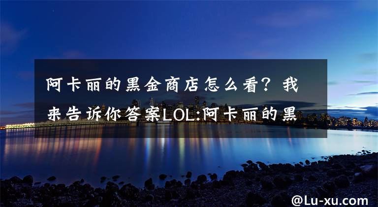 阿卡丽的黑金商店怎么看？我来告诉你答案LOL:阿卡丽的黑金商店来袭 你获得了几折折扣呢？