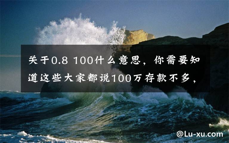 关于0.8 100什么意思，你需要知道这些大家都说100万存款不多，那么达到这个水平的人真的很多吗？