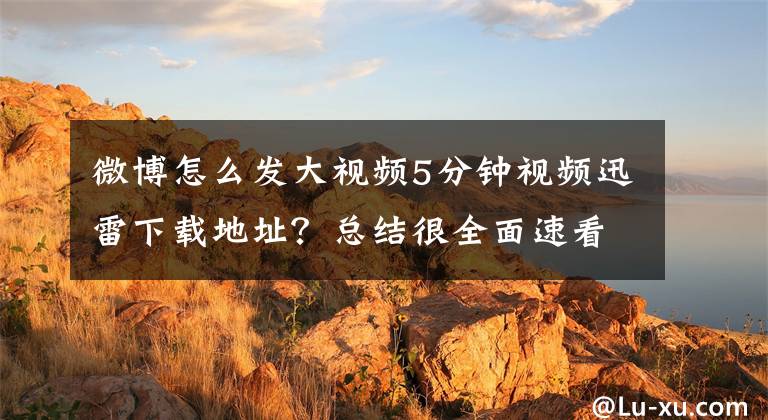 微博怎么发大视频5分钟视频迅雷下载地址？总结很全面速看!郑俊雅：如何将视频轻松发给数以万记的受众