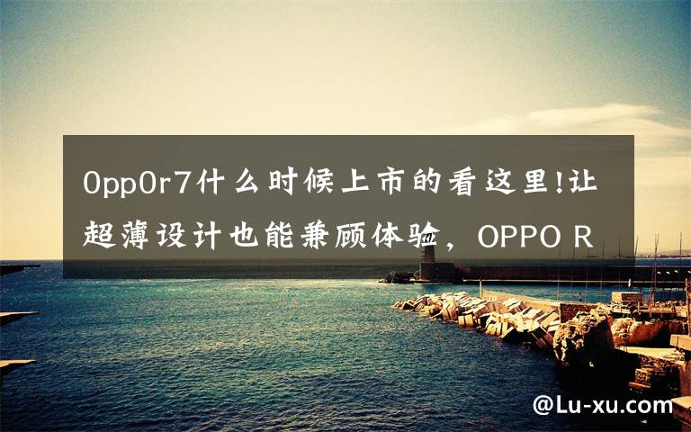 0pp0r7什么时候上市的看这里!让超薄设计也能兼顾体验，OPPO R7 & R7 Plus 发布