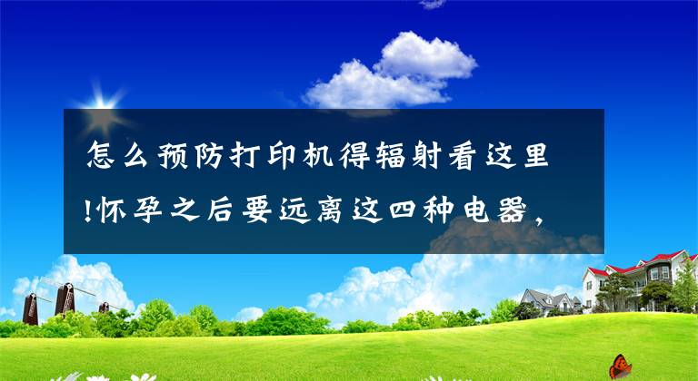 怎么预防打印机得辐射看这里!怀孕之后要远离这四种电器，有辐射容易伤害到胎儿