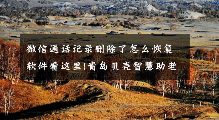 微信通话记录删除了怎么恢复软件看这里!青岛贝壳智慧助老—聊天记录删除了怎么恢复？