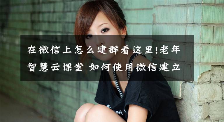 在微信上怎么建群看这里!老年智慧云课堂 如何使用微信建立微信群