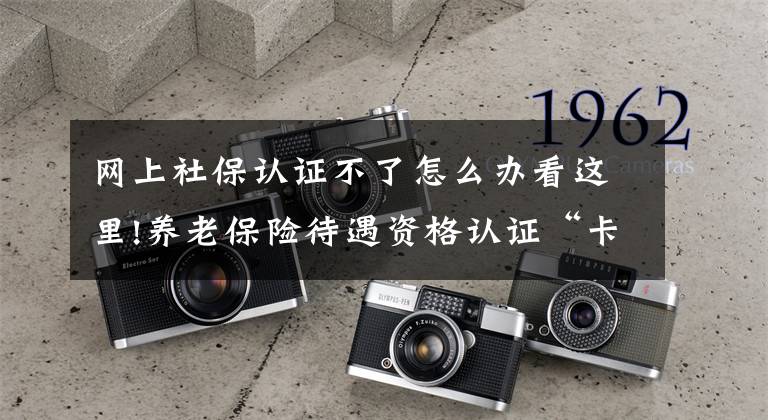 网上社保认证不了怎么办看这里!养老保险待遇资格认证“卡壳”？快来这儿找答案