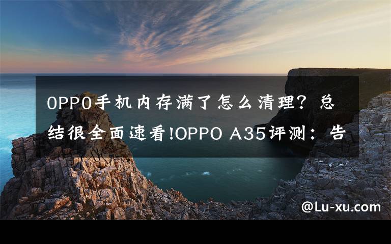 0PP0手机内存满了怎么清理？总结很全面速看!OPPO A35评测：告别小内存，体验轻快流畅