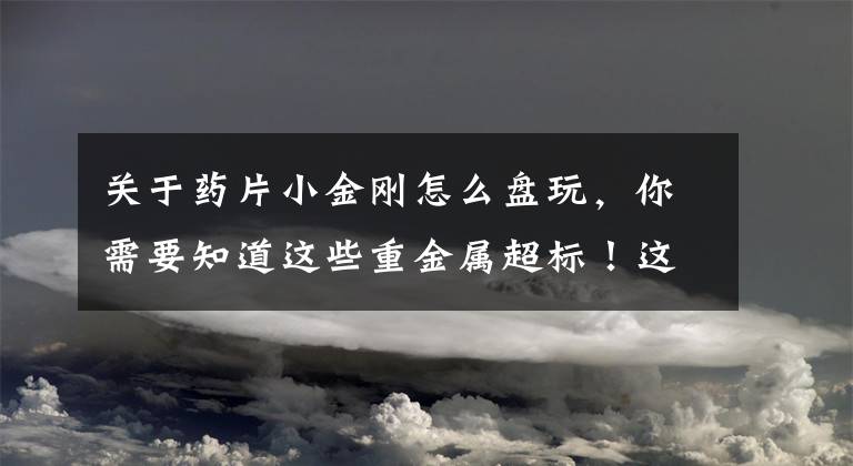 关于药片小金刚怎么盘玩，你需要知道这些重金属超标！这种常见药别再吃了