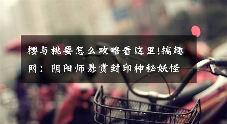 樱与桃要怎么攻略看这里!搞趣网：阴阳师悬赏封印神秘妖怪哪里刷 悬赏封印神秘妖怪掉落大全