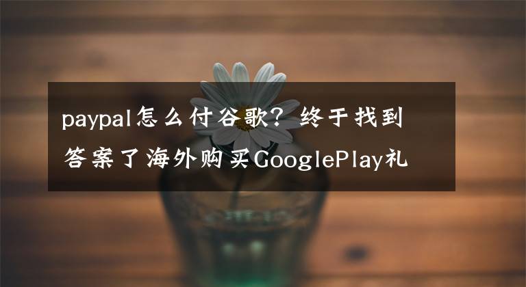 paypal怎么付谷歌？终于找到答案了海外购买GooglePlay礼物卡须知，Paypal支付