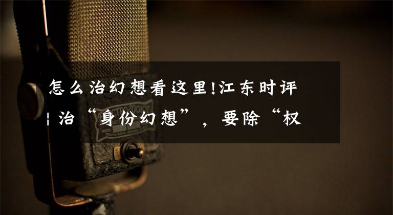 怎么治幻想看这里!江东时评 | 治“身份幻想”，要除“权力越界”的根