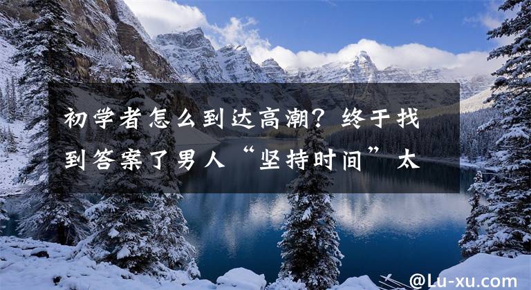 初学者怎么到达高潮？终于找到答案了男人“坚持时间”太短？不要焦虑，提肛运动提升幸福指数