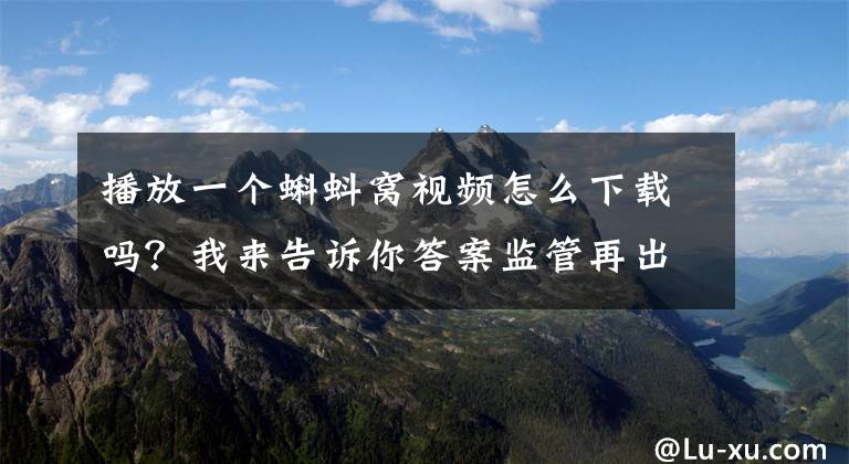 播放一个蝌蚪窝视频怎么下载吗？我来告诉你答案监管再出手！这30家网络表演平台和50款网游被查