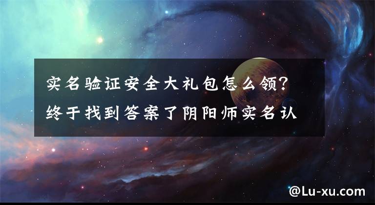 实名验证安全大礼包怎么领？终于找到答案了阴阳师实名认证在哪看 实名认证奖励领取方法