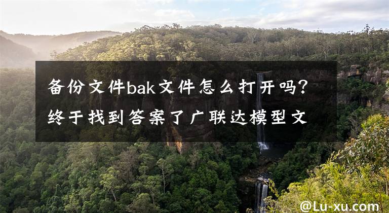 备份文件bak文件怎么打开吗？终于找到答案了广联达模型文件误删或者找不到，怎么找到备份工程？