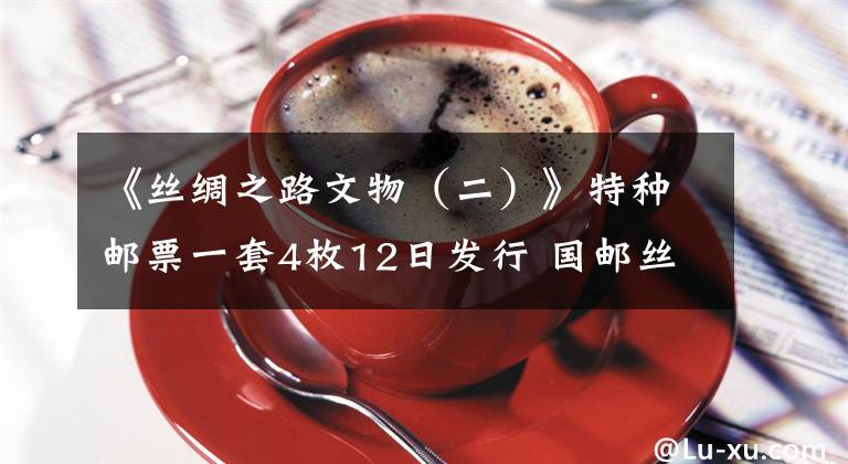 《丝绸之路文物（二）》特种邮票一套4枚12日发行 国邮丝绸邮票