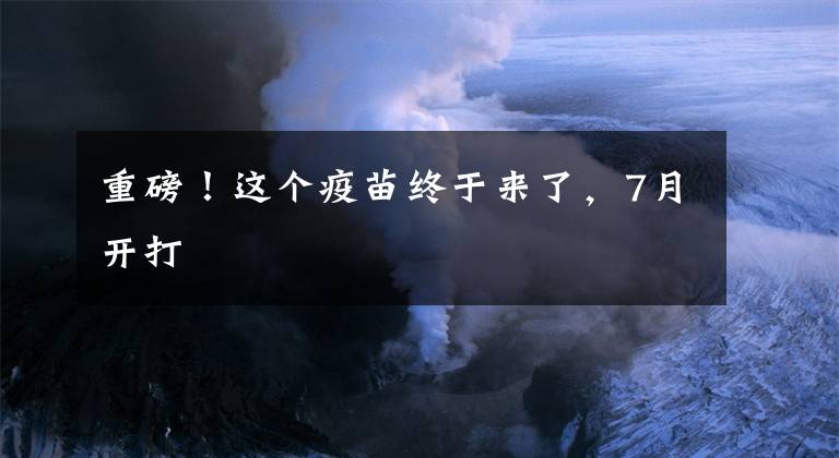 重磅！这个疫苗终于来了，7月开打