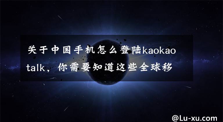 关于中国手机怎么登陆kaokaotalk，你需要知道这些全球移动宽带用户超21亿 互联网思维加速渗透