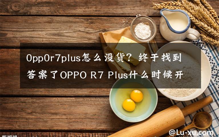 0pp0r7plus怎么没货？终于找到答案了OPPO R7 Plus什么时候开卖？时间确定没？