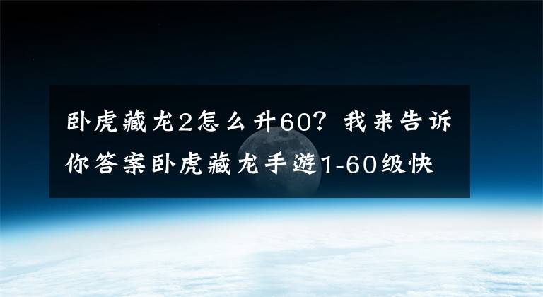 卧虎藏龙2怎么升60？我来告诉你答案卧虎藏龙手游1-60级快速升级心得分享