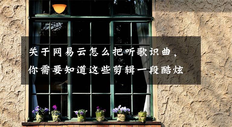 关于网易云怎么把听歌识曲，你需要知道这些剪辑一段酷炫视频别忘了这核心技巧